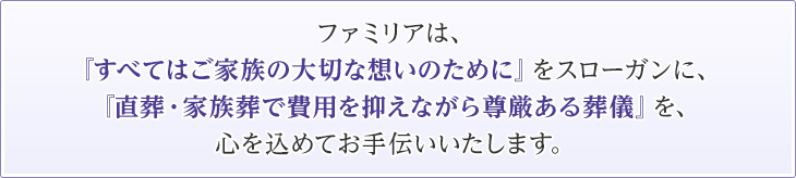 ファミリアは、『すべてはご家族の大切な想いのために』をスローガンに、『直葬・家族葬で費用を抑えながら尊厳ある葬儀』を、心を込めてお手伝いいたします。