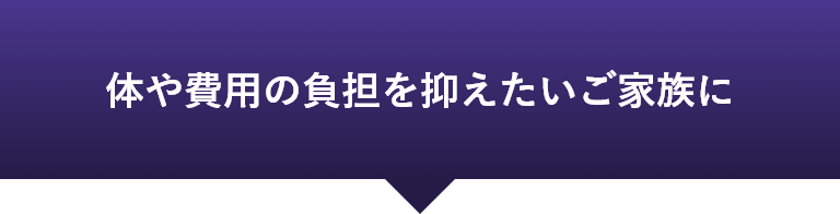 体や費用の負担を抑えたいご家族に